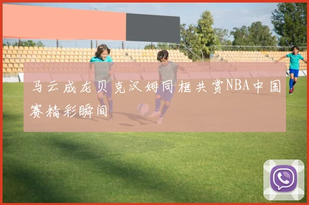 马云成龙贝克汉姆同框共赏NBA中国赛精彩瞬间