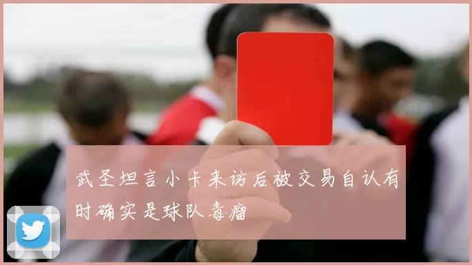 武圣坦言小卡来访后被交易自认有时确实是球队毒瘤