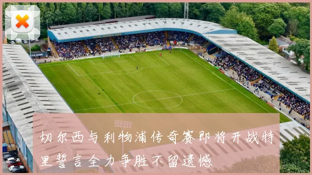 切尔西与利物浦传奇赛即将开战特里誓言全力争胜不留遗憾
