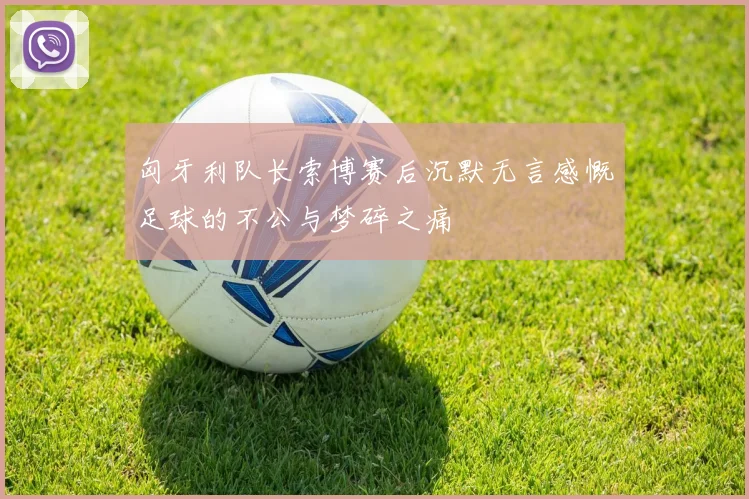 匈牙利队长索博赛后沉默无言感慨足球的不公与梦碎之痛