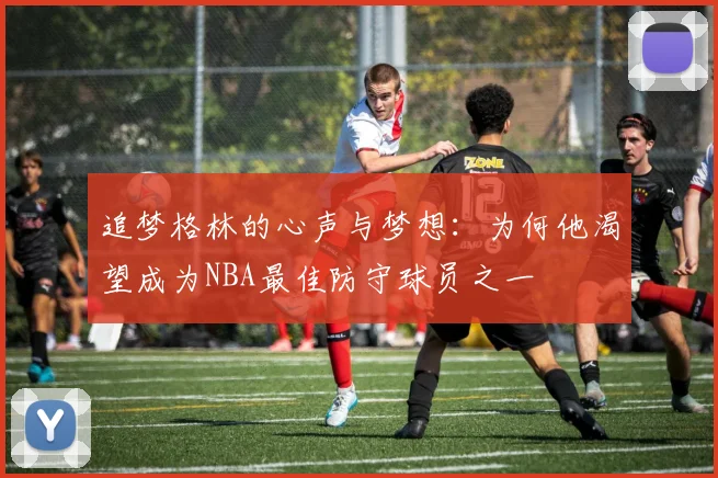 追梦格林的心声与梦想：为何他渴望成为NBA最佳防守球员之一