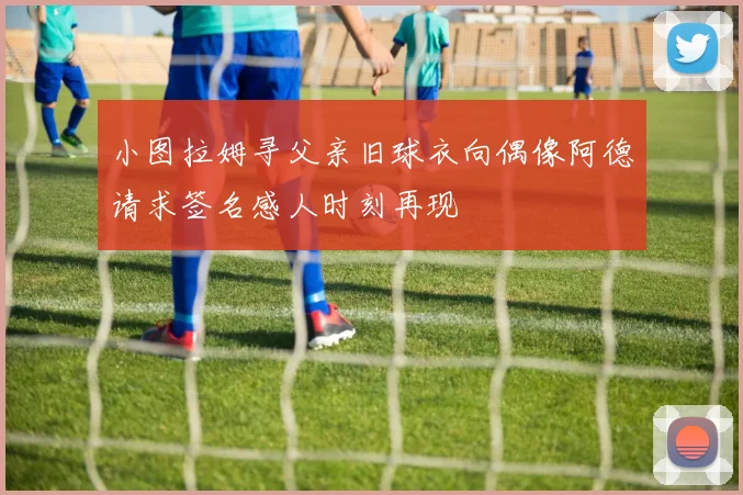 小图拉姆寻父亲旧球衣向偶像阿德请求签名感人时刻再现