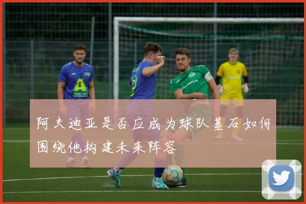 阿夫迪亚是否应成为球队基石如何围绕他构建未来阵容