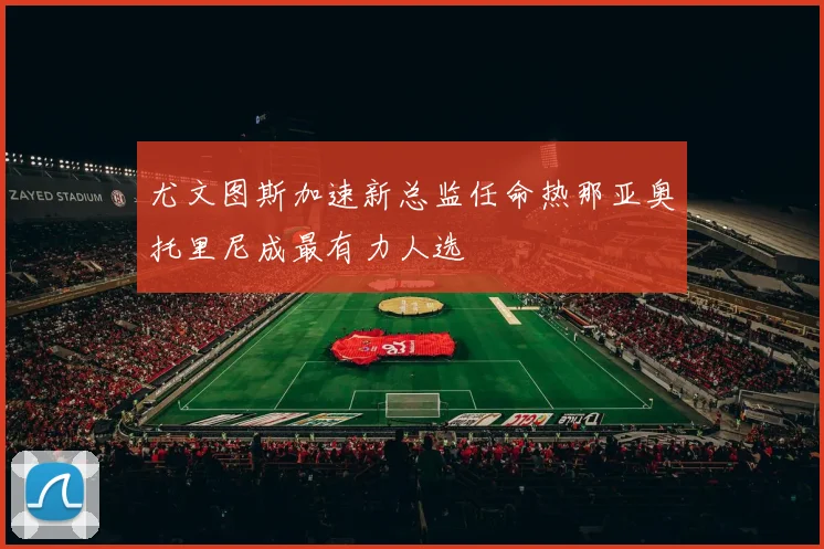 尤文图斯加速新总监任命热那亚奥托里尼成最有力人选