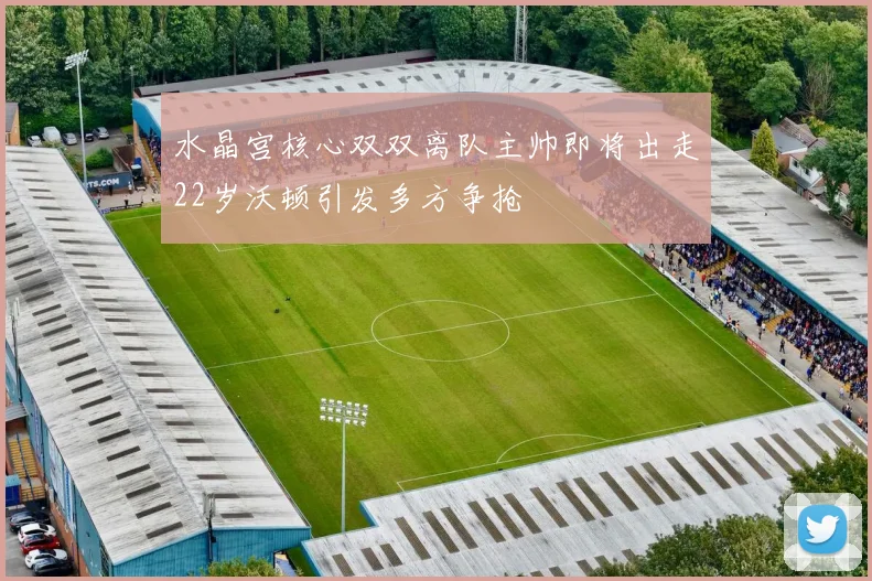 水晶宫核心双双离队主帅即将出走22岁沃顿引发多方争抢