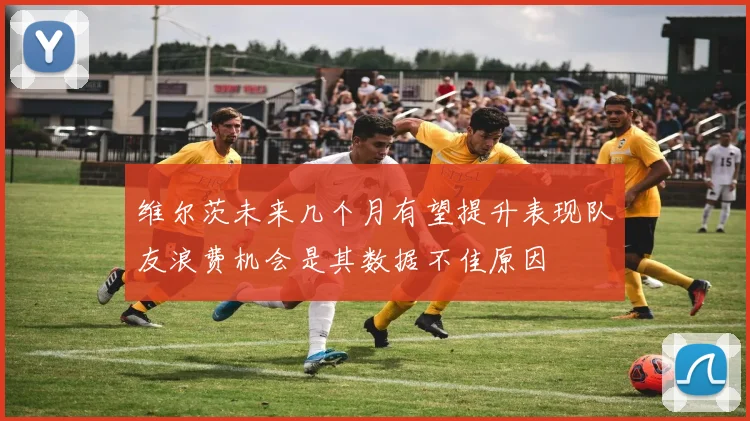 维尔茨未来几个月有望提升表现队友浪费机会是其数据不佳原因