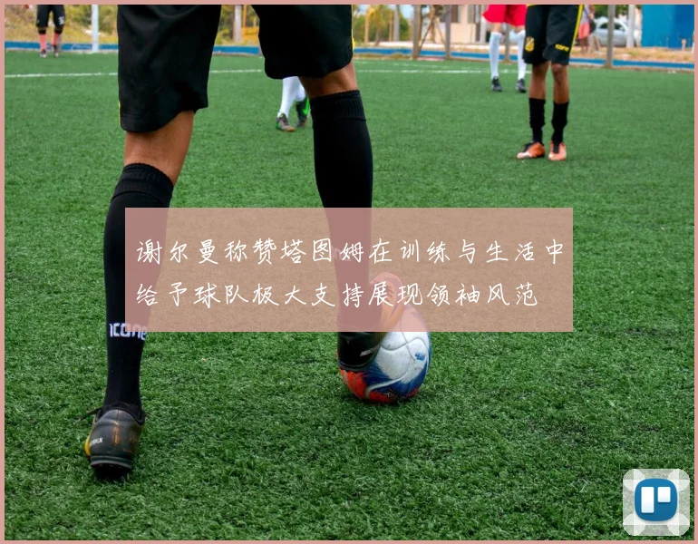 谢尔曼称赞塔图姆在训练与生活中给予球队极大支持展现领袖风范