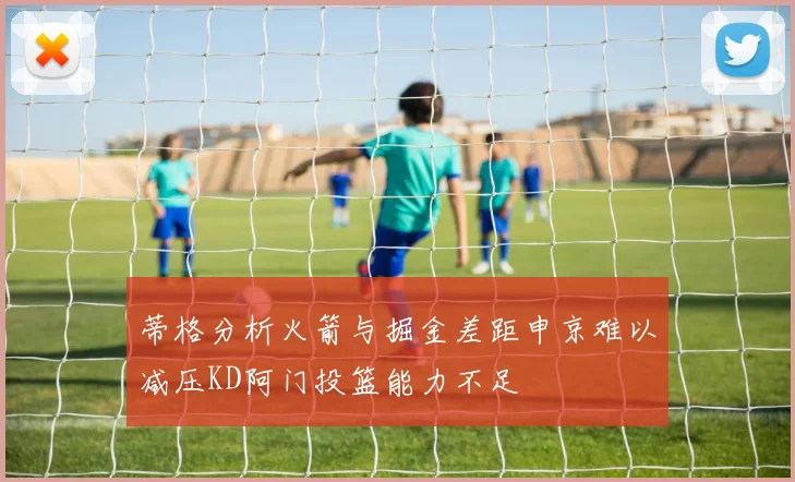 蒂格分析火箭与掘金差距申京难以减压KD阿门投篮能力不足