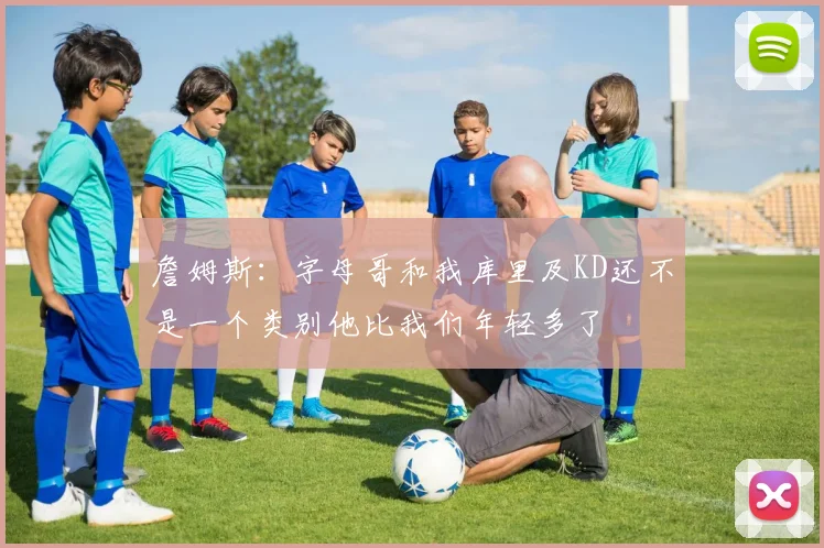 詹姆斯：字母哥和我库里及KD还不是一个类别他比我们年轻多了