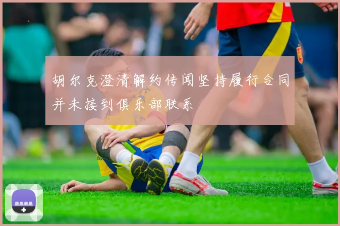 胡尔克澄清解约传闻坚持履行合同并未接到俱乐部联系