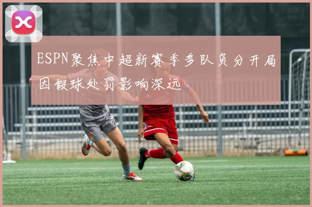 ESPN聚焦中超新赛季多队负分开局因假球处罚影响深远