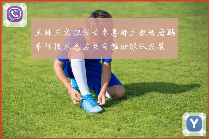 王栋正式担任长春喜都主教练唐鹏举任技术总监共同推动球队发展