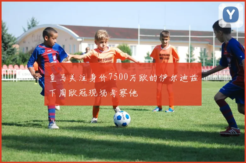 皇马关注身价7500万欧的伊尔迪兹下周欧冠现场考察他