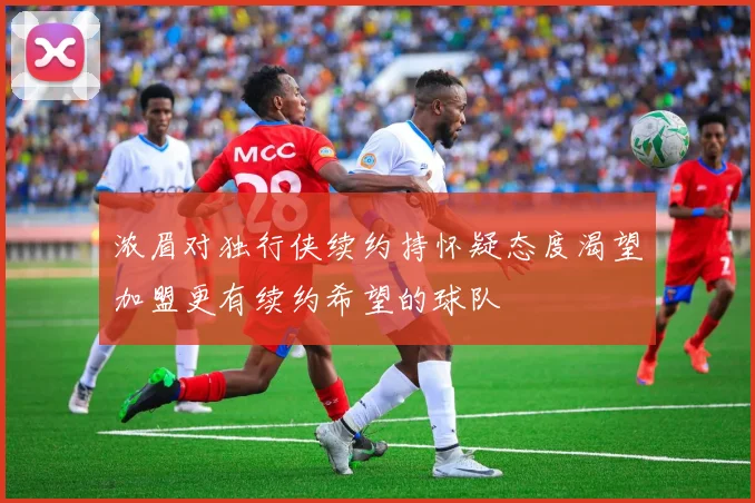 浓眉对独行侠续约持怀疑态度渴望加盟更有续约希望的球队