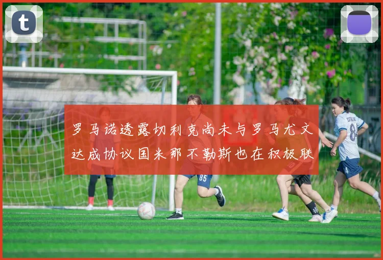 罗马诺透露切利克尚未与罗马尤文达成协议国米那不勒斯也在积极联系