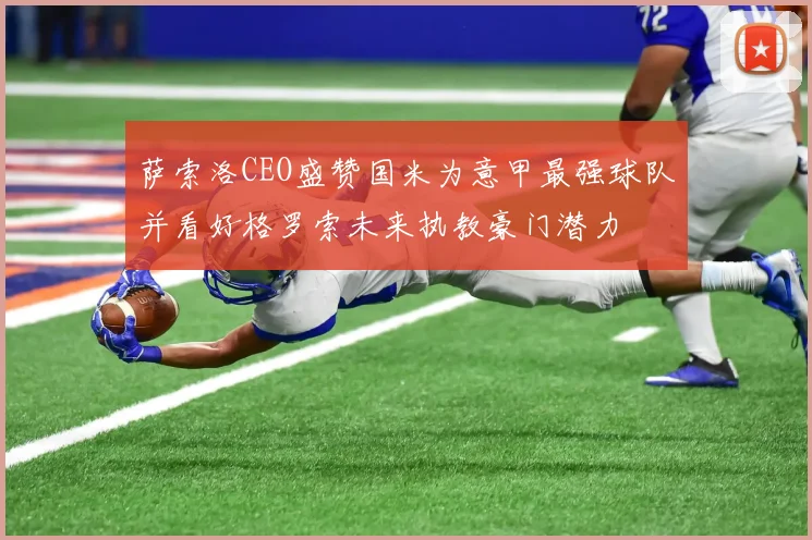 萨索洛CEO盛赞国米为意甲最强球队并看好格罗索未来执教豪门潜力