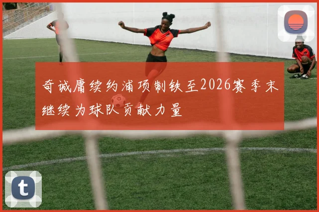 奇诚庸续约浦项制铁至2026赛季末继续为球队贡献力量