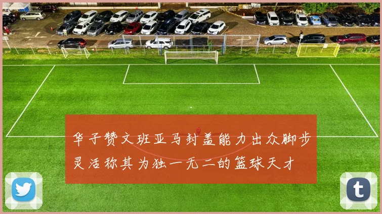 华子赞文班亚马封盖能力出众脚步灵活称其为独一无二的篮球天才