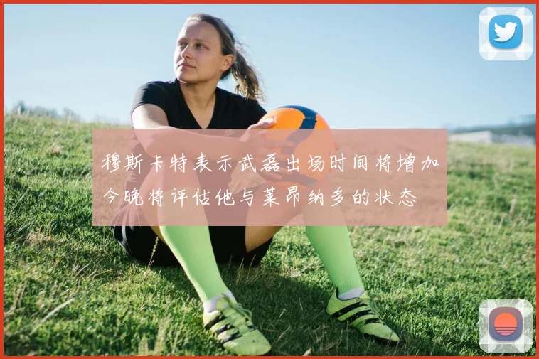 穆斯卡特表示武磊出场时间将增加今晚将评估他与莱昂纳多的状态