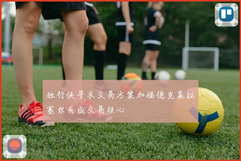 独行侠寻求交易方案加福德克莱拉塞尔或成交易核心
