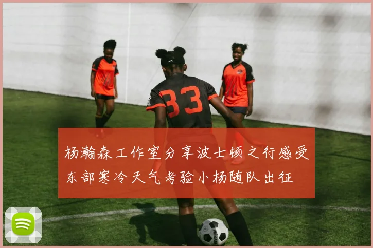 杨瀚森工作室分享波士顿之行感受东部寒冷天气考验小杨随队出征