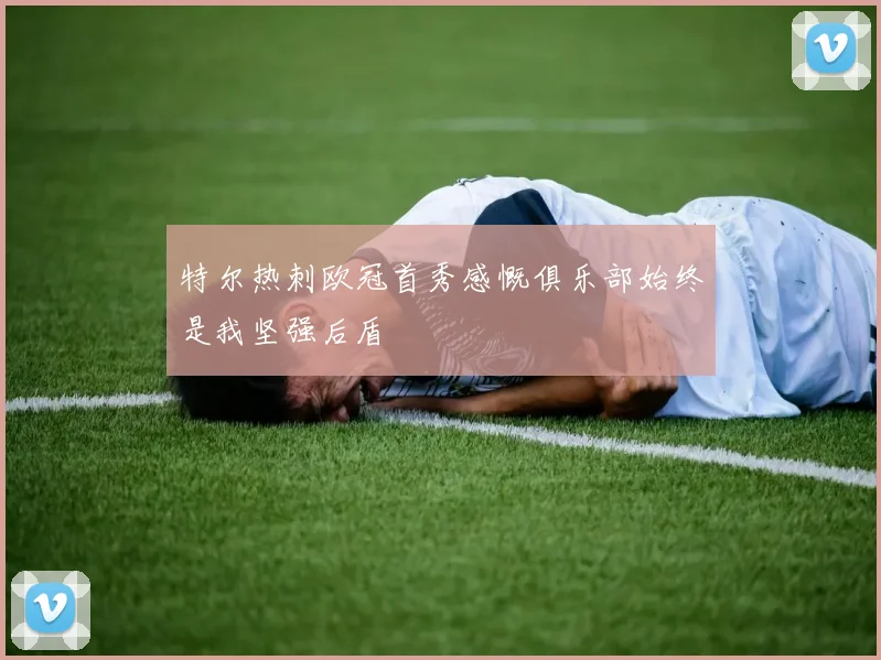 特尔热刺欧冠首秀感慨俱乐部始终是我坚强后盾