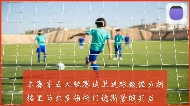 本赛季五大联赛边卫进球数据分析格里马尔多领衔门德斯紧随其后