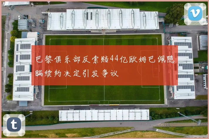 巴黎俱乐部反索赔44亿欧姆巴佩隐瞒续约决定引发争议
