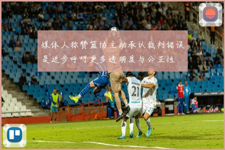 媒体人称赞篮协主动承认裁判错误是进步呼吁更多透明度与公正性