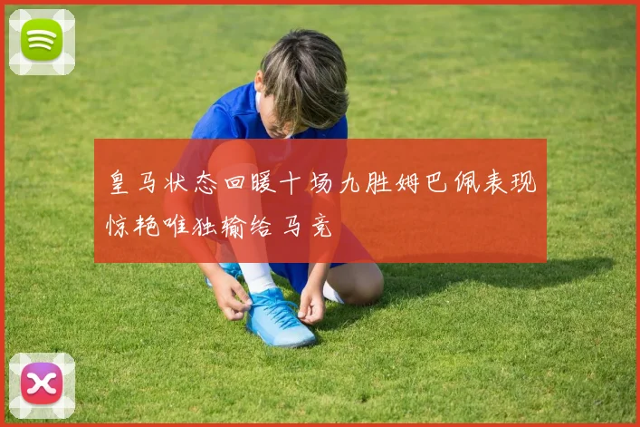 皇马状态回暖十场九胜姆巴佩表现惊艳唯独输给马竞