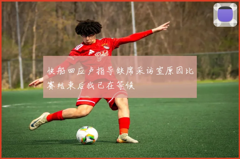 快船回应卢指导缺席采访室原因比赛结束后我已在等候
