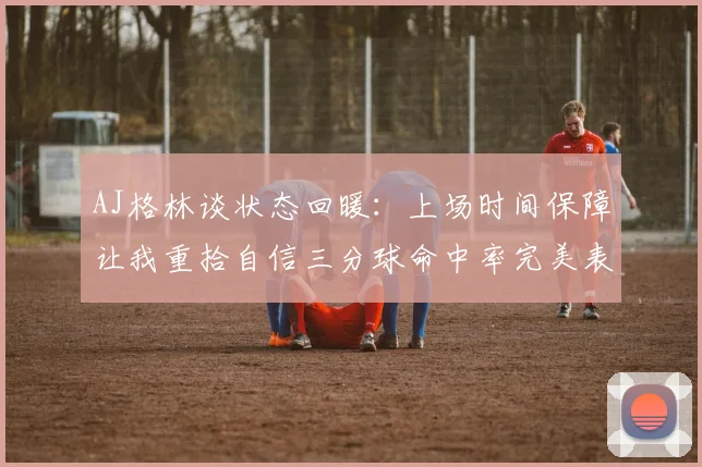 AJ格林谈状态回暖：上场时间保障让我重拾自信三分球命中率完美表现