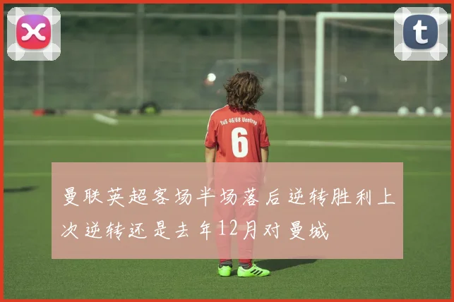 曼联英超客场半场落后逆转胜利上次逆转还是去年12月对曼城