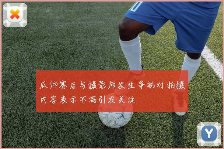瓜帅赛后与摄影师发生争执对拍摄内容表示不满引发关注