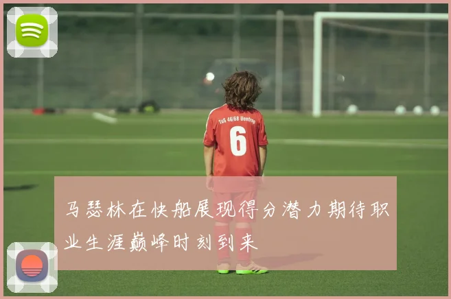马瑟林在快船展现得分潜力期待职业生涯巅峰时刻到来