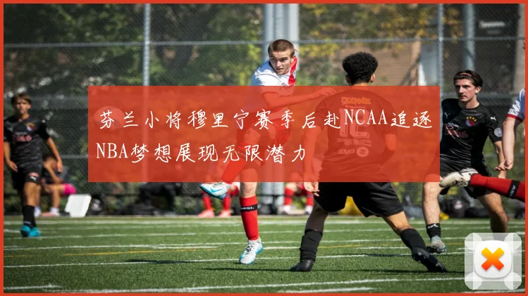 芬兰小将穆里宁赛季后赴NCAA追逐NBA梦想展现无限潜力