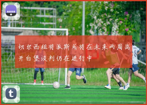 切尔西租将派斯或将在未来两周离开白堡谈判仍在进行中