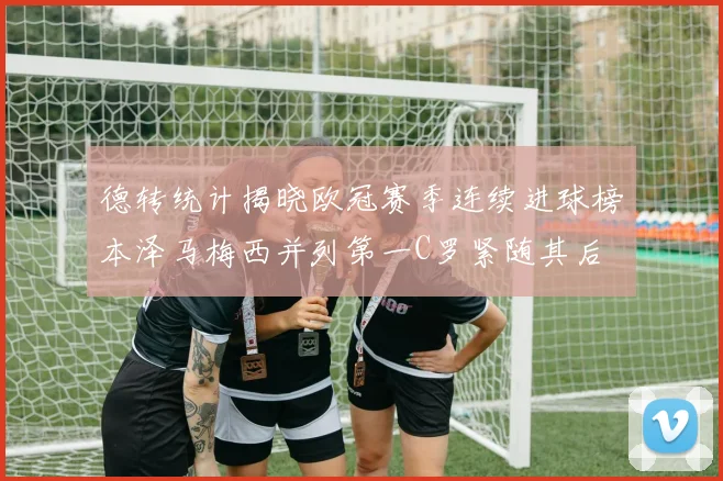 德转统计揭晓欧冠赛季连续进球榜本泽马梅西并列第一C罗紧随其后