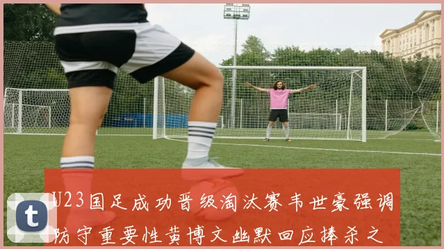 U23国足成功晋级淘汰赛韦世豪强调防守重要性黄博文幽默回应捧杀之说