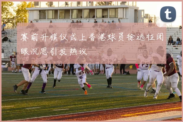赛前升旗仪式上香港球员徐远征闭眼沉思引发热议
