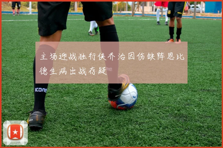 主场迎战独行侠乔治因伤缺阵恩比德生病出战存疑