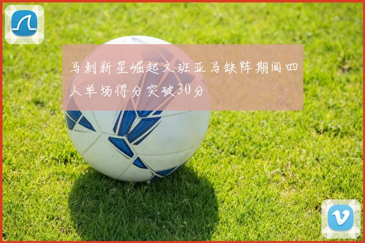 马刺新星崛起文班亚马缺阵期间四人单场得分突破30分