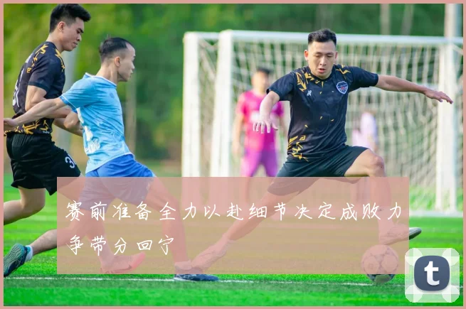 赛前准备全力以赴细节决定成败力争带分回宁