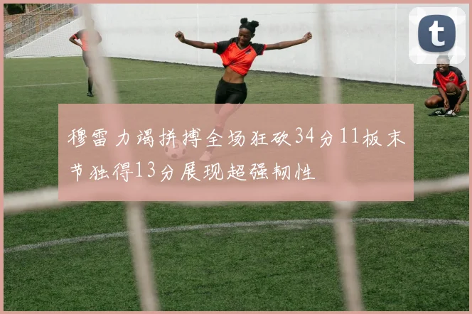 穆雷力竭拼搏全场狂砍34分11板末节独得13分展现超强韧性