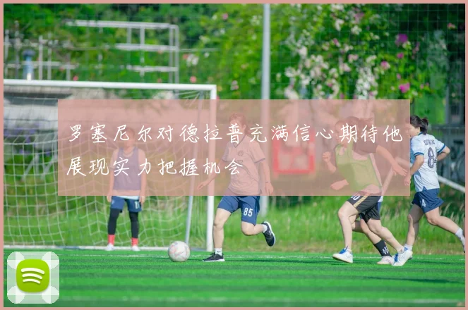 罗塞尼尔对德拉普充满信心期待他展现实力把握机会