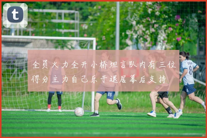 全员火力全开小桥坦言队内有三位得分主力自己乐于退居幕后支持