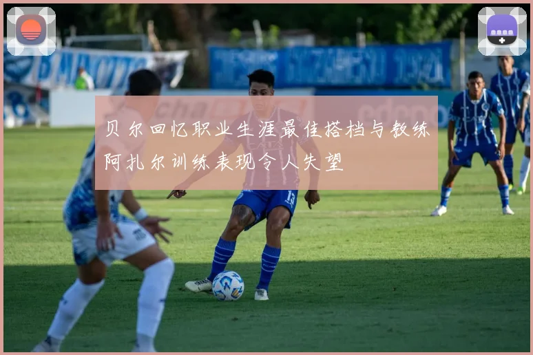 贝尔回忆职业生涯最佳搭档与教练阿扎尔训练表现令人失望