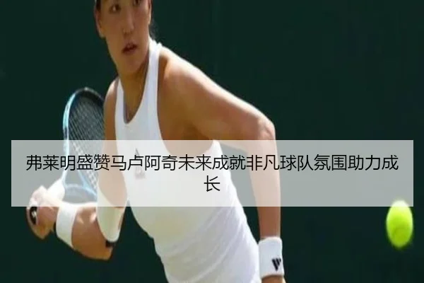 弗莱明盛赞马卢阿奇未来成就非凡球队氛围助力成长